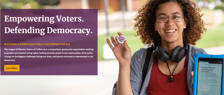 Empowering Voters. Defending Democracy. Building a More equitable California for all The League of Women Voters of California is a nonpartisan, grassroots organization working to protect and expand voting rights, build grassroots power in our communities, drive policy change on the biggest challenges facing our state, and ensure everyone is represented in our democracy. Learn More