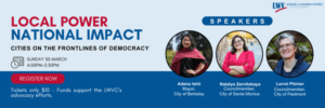 LOCAL POWER NATIONAL IMPACT CITIES ON THE FRONTLINES OF DEMOCRACY SUNDAY 30 MARCH 4:00PM-5:30PM http://bit.ly/electedleaguers REGISTER NOW SPEAKERS Adena Ishii Mayor, City of Berkeley Natalya Zernitskaya Councilmember, City of Santa Monica Lorrel Plimier Councilmember, City of Piedmont Tickets only $10 - Funds support the LWVC's advocacy efforts.