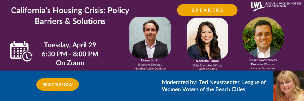 California's Housing Crisis: Policy Barriers & Solutions Tuesday, April 29 6:30 PM - 8:00 PM On Zoom REGISTER NOW Corey Smith Executive Director, Housing Action Coalition LWV LEAGUE OF WOMEN VOTERS OF CALIFORNIA SPEAKERS Noerena Limón Cesar Covarrubias Chief Executive Officer, Casita Coalition Executive Director, Kennedy Commission Moderated by: Teri Neustaedter, League of Women Voters of the Beach Cities