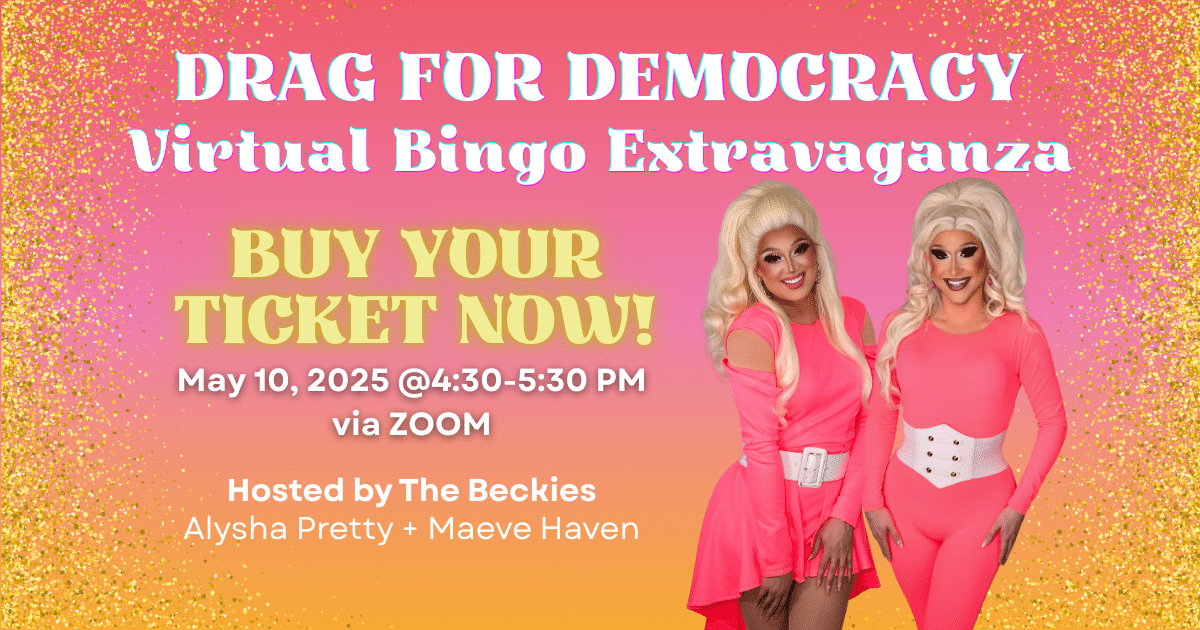DRAG FOR DEMOCRACY Virtual Bingo Extravaganza Hosted By: The Beckies FEATURING Alysha Pretty * Maeve Haven May 10, 2025, 4:30-5:30 PM, VIA ZOOM TICKETS ON SALE NOW! Alysha Pretty * Maeve Haven