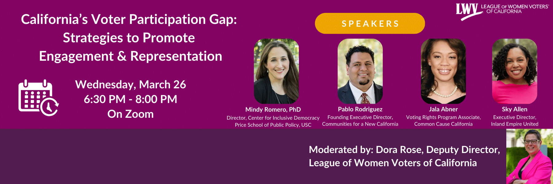 California's Voter Participation Gap: Strategies to Promote Engagement & Representation Wednesday, March 26 6:30 PM - 8:00 PM On Zoom SPEAKERS Mindy Romero, PhD Director, Center for Inclusive Democracy Price School of Public Policy, USC Pablo Rodriguez Founding Executive Director, Communities for a New California Jala Abner Voting Rights Program Associate, Common Cause California Sky Allen Executive Director, Inland Empire United REGISTER NOW Moderated by: Dora Rose, Deputy Director, League of Women Voters of California
