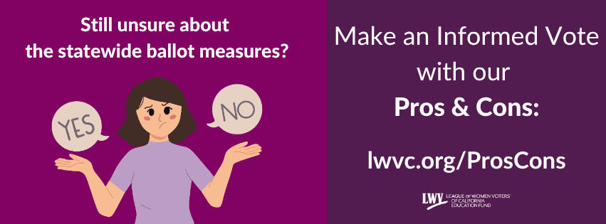 Still unsure about
the statewide ballot measures?
Make an Informed Vote
with our
Pros & Cons! lwvc.org/ProsCons